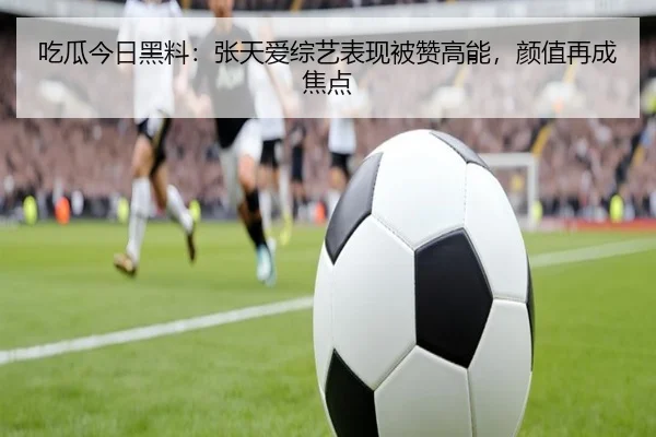 吃瓜今日黑料：张天爱综艺表现被赞高能，颜值再成焦点