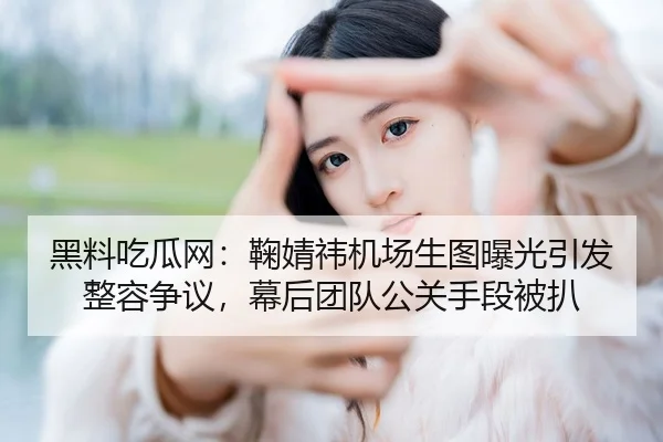 黑料吃瓜网：鞠婧祎机场生图曝光引发整容争议，幕后团队公关手段被扒