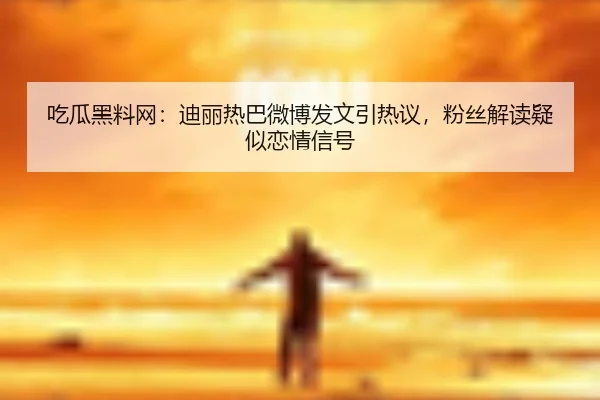 吃瓜黑料网：迪丽热巴微博发文引热议，粉丝解读疑似恋情信号
